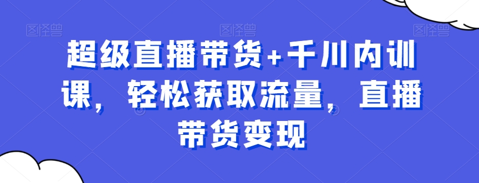 超级直播带货+千川内训课，轻松获取流量，直播带货变现-Ai创业网