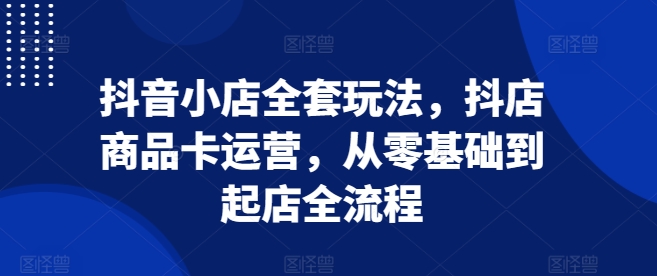 抖音小店全套玩法，抖店商品卡运营，从零基础到起店全流程-Ai创业网