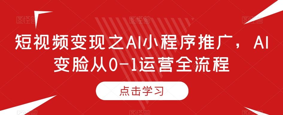 短视频变现之AI小程序推广，AI变脸从0-1运营全流程-Ai创业网