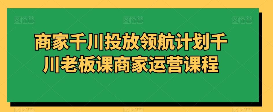 商家千川投放领航计划千川老板课商家运营课程-Ai创业网