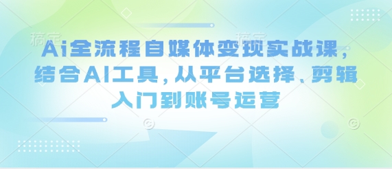 Ai全流程自媒体变现实战课，结合AI工具，从平台选择、剪辑入门到账号运营-Ai创业网