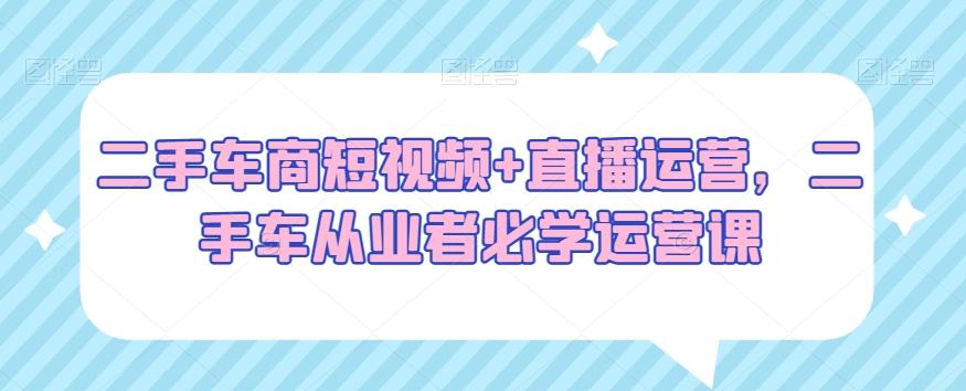 二手车商短视频+直播运营，二手车从业者必学运营课-Ai创业网