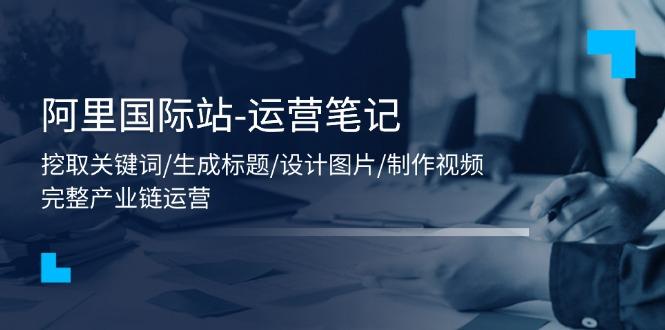 阿里国际站-运营笔记：挖取关键词/生成标题/设计图片/制作视频/56节课-Ai创业网
