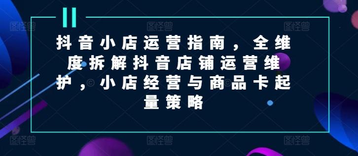 抖音小店运营指南，全维度拆解抖音店铺运营维护，小店经营与商品卡起量策略-Ai创业网