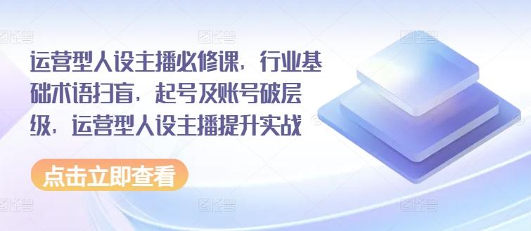 运营型人设主播必修课，行业基础术语扫盲，起号及账号破层级，运营型人设主播提升实战-Ai创业网