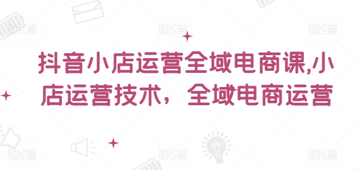 抖音小店运营全域电商课，​小店运营技术，全域电商运营-Ai创业网
