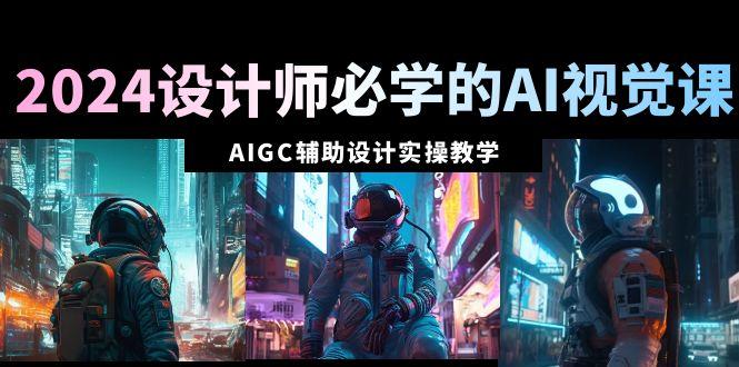 2024设计师必学的AI视觉课：AIGC辅助设计实操教学(66节课)-Ai创业网