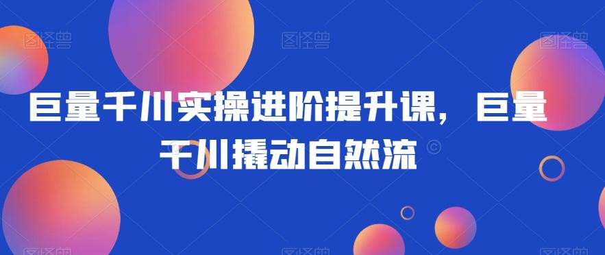 巨量千川实操进阶提升课，巨量干川撬动自然流-Ai创业网