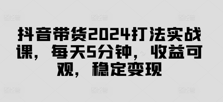 抖音带货2024打法实战课，每天5分钟，收益可观，稳定变现【揭秘】-Ai创业网