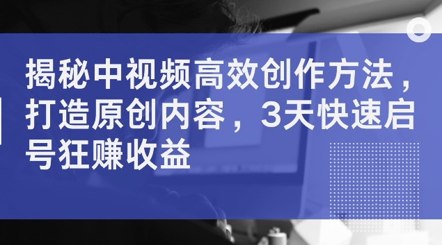 揭秘中视频高效创作方法，打造原创内容，3天快速启号狂赚收益【揭秘】-Ai创业网