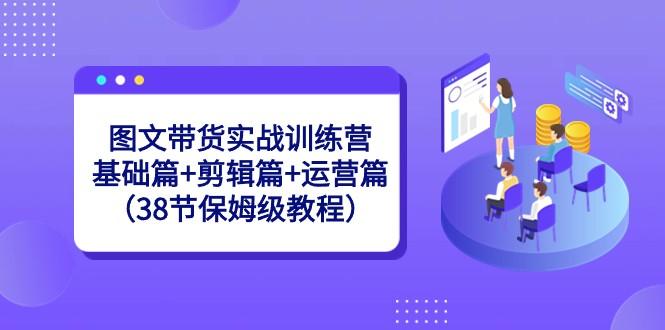 图文带货实战训练营：基础篇+剪辑篇+运营篇（38节保姆级教程）-Ai创业网