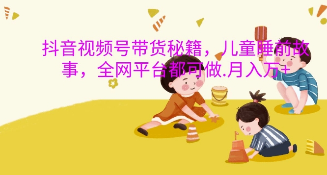 抖音视频号带货秘籍，儿童睡前故事，全网平台都可做，月入过W【揭秘】-Ai创业网
