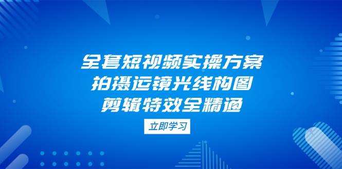 全套短视频实操方案，拍摄运镜光线构图，剪辑特效全精通-Ai创业网
