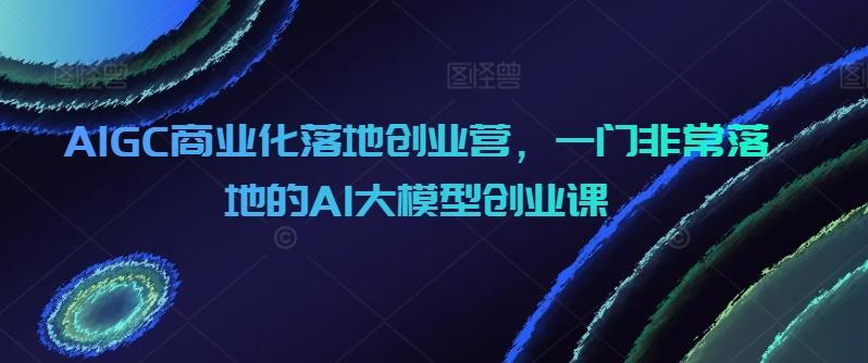 AIGC商业化落地创业营，一门非常落地的AI大模型创业课-Ai创业网