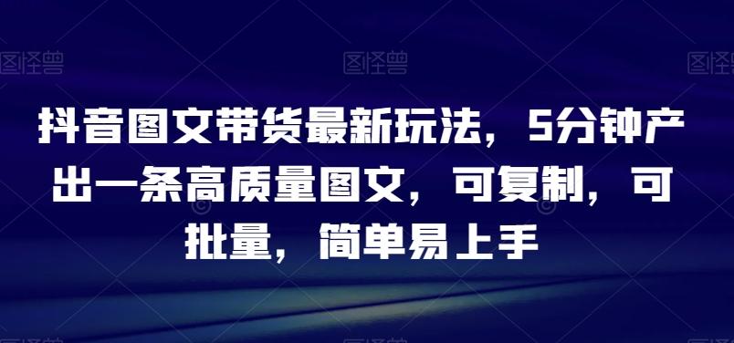 抖音图文带货最新玩法，5分钟产出一条高质量图文，可复制，可批量，简单易上手【揭秘】-Ai创业网