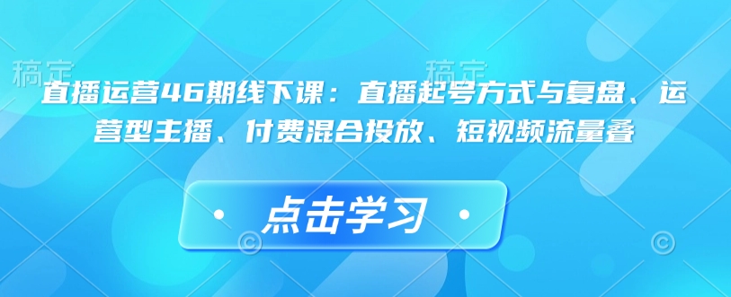 直播运营46期线下课：直播起号方式与复盘、运营型主播、付费混合投放、短视频流量叠-Ai创业网