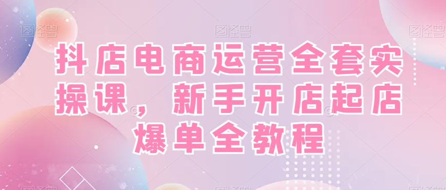抖店电商运营全套实操课，新手开店起店爆单全教程-Ai创业网