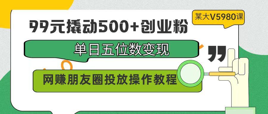 (9534期)99元撬动500+创业粉，单日五位数变现，网赚朋友圈投放操作教程价值5980！-Ai创业网