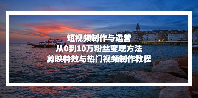 短视频制作与运营，从0到10万粉丝变现方法，剪映特效与热门视频制作教程-Ai创业网