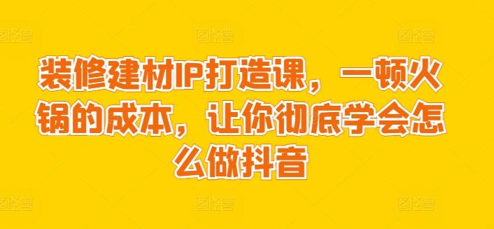 装修建材IP打造课，一顿火锅的成本，让你彻底学会怎么做抖音-Ai创业网