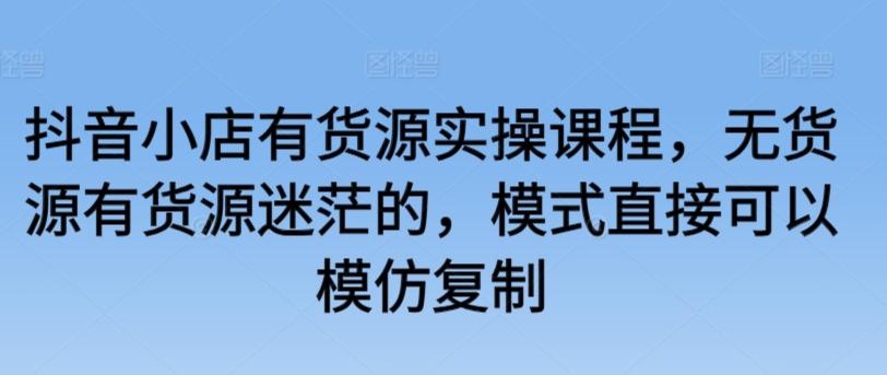 抖音小店有货源实操课程，无货源有货源迷茫的，模式直接可以模仿复制-Ai创业网