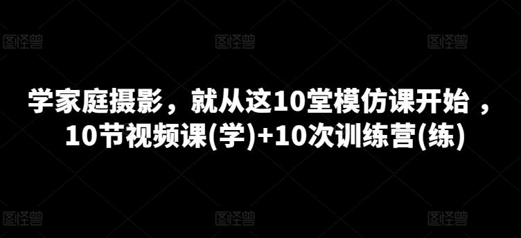 学家庭摄影，就从这10堂模仿课开始 ，10节视频课(学)+10次训练营(练)-Ai创业网