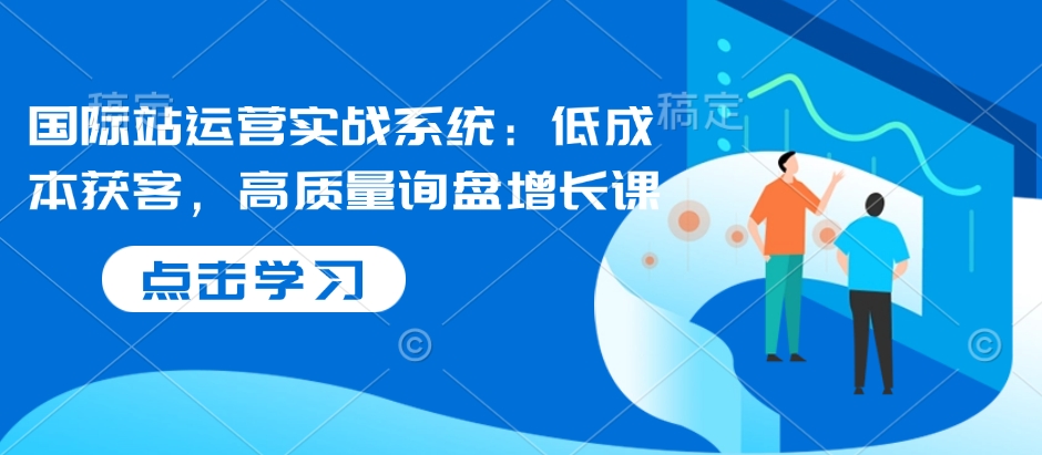 国际站运营实战系统：低成本获客，高质量询盘增长课-Ai创业网