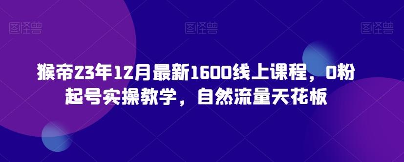 猴帝23年12月最新1600线上课程，0粉起号实操教学，自然流量天花板-Ai创业网
