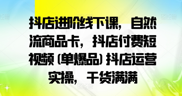 抖店进阶线下课，自然流商品卡，抖店付费短视频(单爆品)抖店运营实操，干货满满-Ai创业网