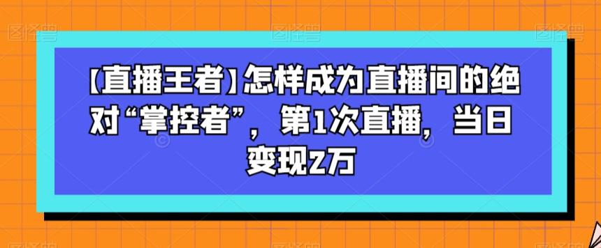 【直播王者】怎样成为直播间的绝对“掌控者”，第1次直播，当日变现2万-Ai创业网