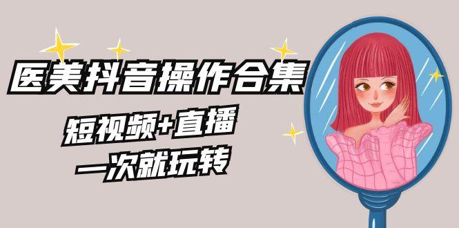 美业全干货·生美·医美抖音操作合集，短视频+直播，一次就玩转-Ai创业网