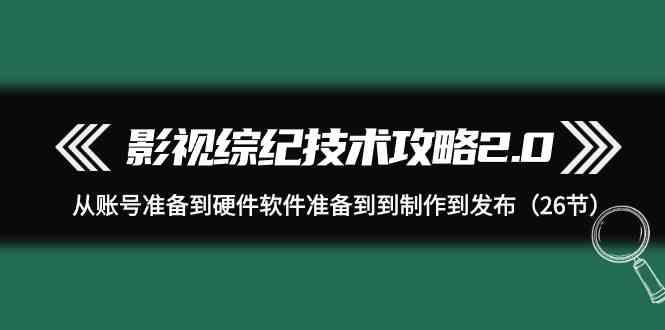 影视综纪技术攻略2.0：从账号准备到硬件软件准备到到制作到发布(26节课)-Ai创业网