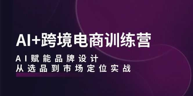 AI+跨境电商训练营：AI赋能品牌设计，从选品到市场定位实战-Ai创业网