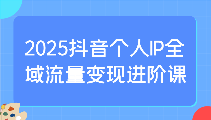 2025抖音个人IP全域流量变现进阶课：选爆品、抖音付费投流、千川投流实操及优化等-Ai创业网