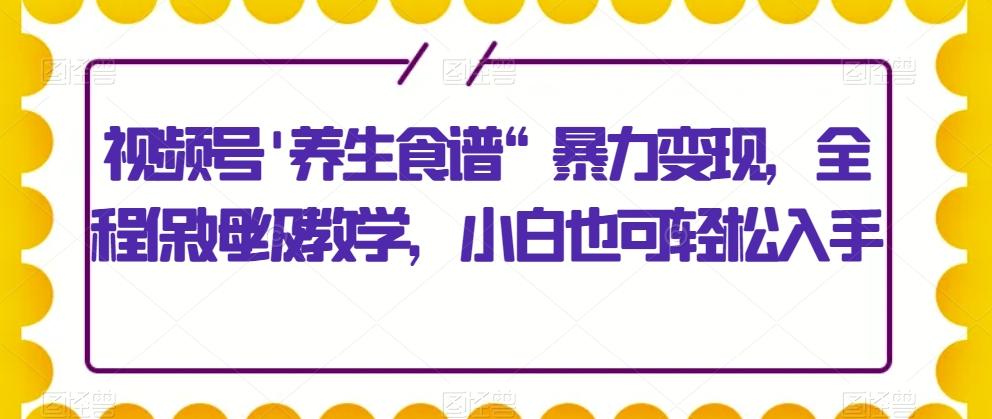 视频号'养生食谱“暴力变现，全程保姆级教学，小白也可轻松入手-Ai创业网