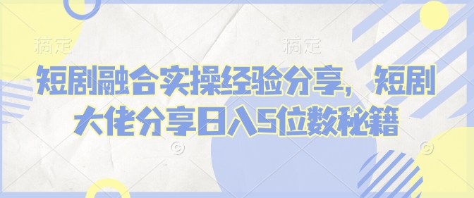 短剧融合实操经验分享，短剧大佬分享日入5位数秘籍-Ai创业网