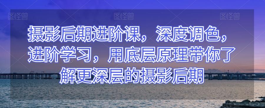 摄影后期进阶课，深度调色，进阶学习，用底层原理带你了解更深层的摄影后期-Ai创业网