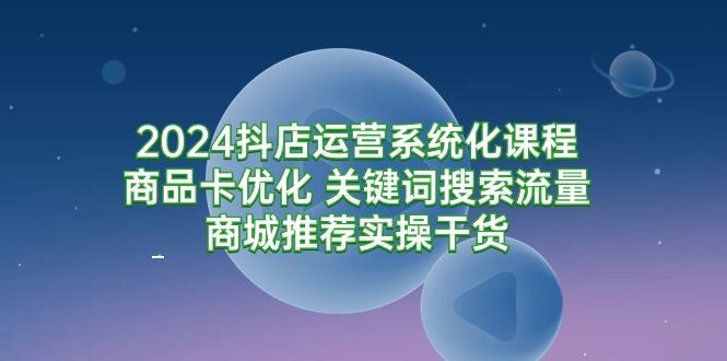(9438期)2024抖店运营系统化课程：商品卡优化 关键词搜索流量商城推荐实操干货-Ai创业网