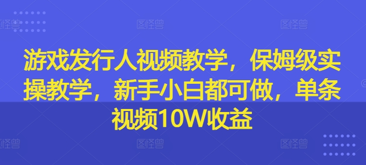 游戏发行人视频教学，保姆级实操教学，新手小白都可做，单条视频10W收益-Ai创业网