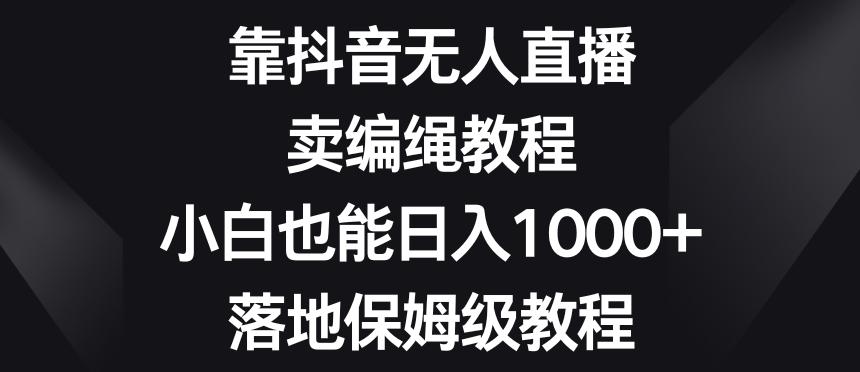 靠抖音无人直播，卖编绳教程，小白也能日入1000+，落地保姆级教程【揭秘】-Ai创业网