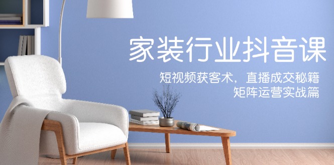 家装抖音课：短视频获客术，直播成交秘籍，矩阵运营实战篇-Ai创业网