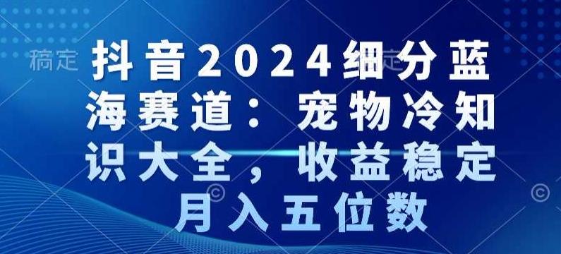 抖音2024细分蓝海赛道：宠物冷知识大全，收益稳定，月入五位数【揭秘】-Ai创业网