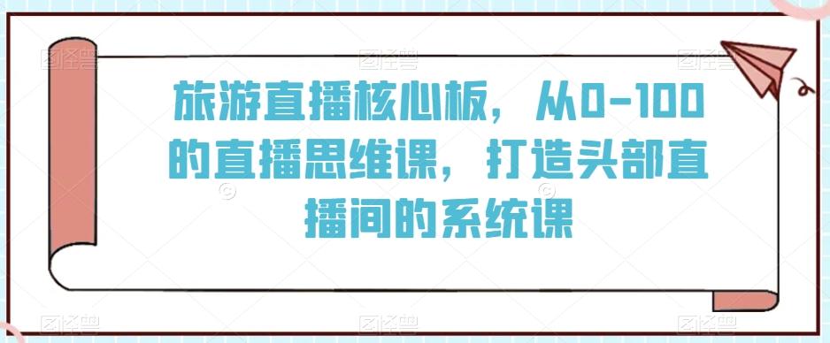 旅游直播核心板，从0-100的直播思维课，打造头部直播间的系统课-Ai创业网