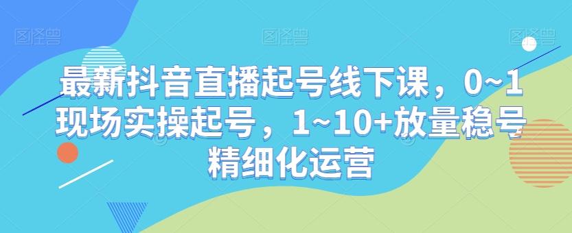 最新抖音直播起号线下课，0~1现场实操起号，1~10+放量稳号精细化运营-Ai创业网