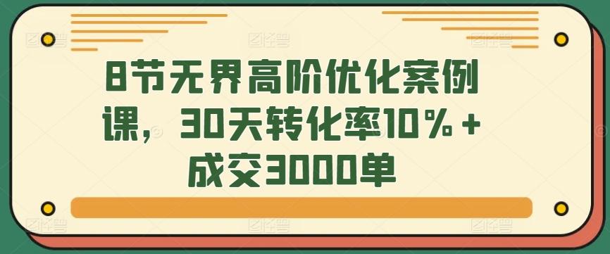 8节无界高阶优化案例课，30天转化率10%+成交3000单-Ai创业网