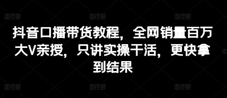 抖音口播带货教程，全网销量百万大V亲授，只讲实操干活，更快拿到结果-Ai创业网