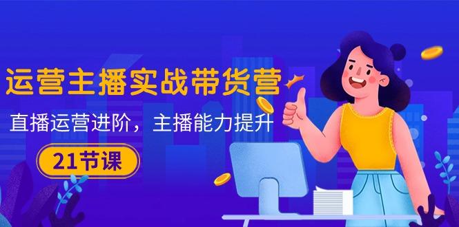 运营主播·实战带货营：直播运营 进阶，主播 能力提升(21节课-Ai创业网