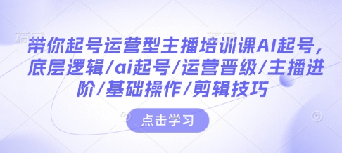 带你起号运营型主播培训课AI起号，底层逻辑/ai起号/运营晋级/主播进阶/基础操作/剪辑技巧-Ai创业网