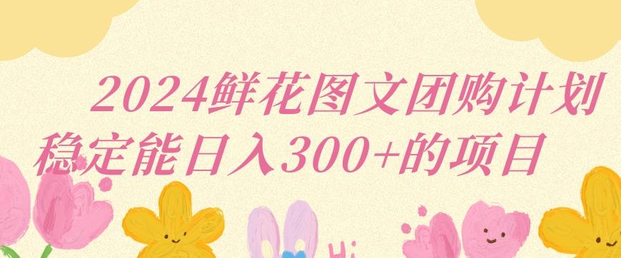 2024鲜花图文团购计划小白能稳定每日收入三位数的项目【揭秘】-Ai创业网