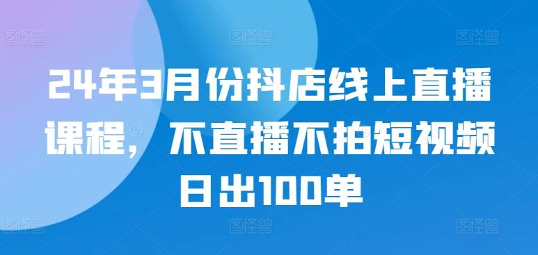 24年3月份抖店线上直播课程，不直播不拍短视频日出100单-Ai创业网